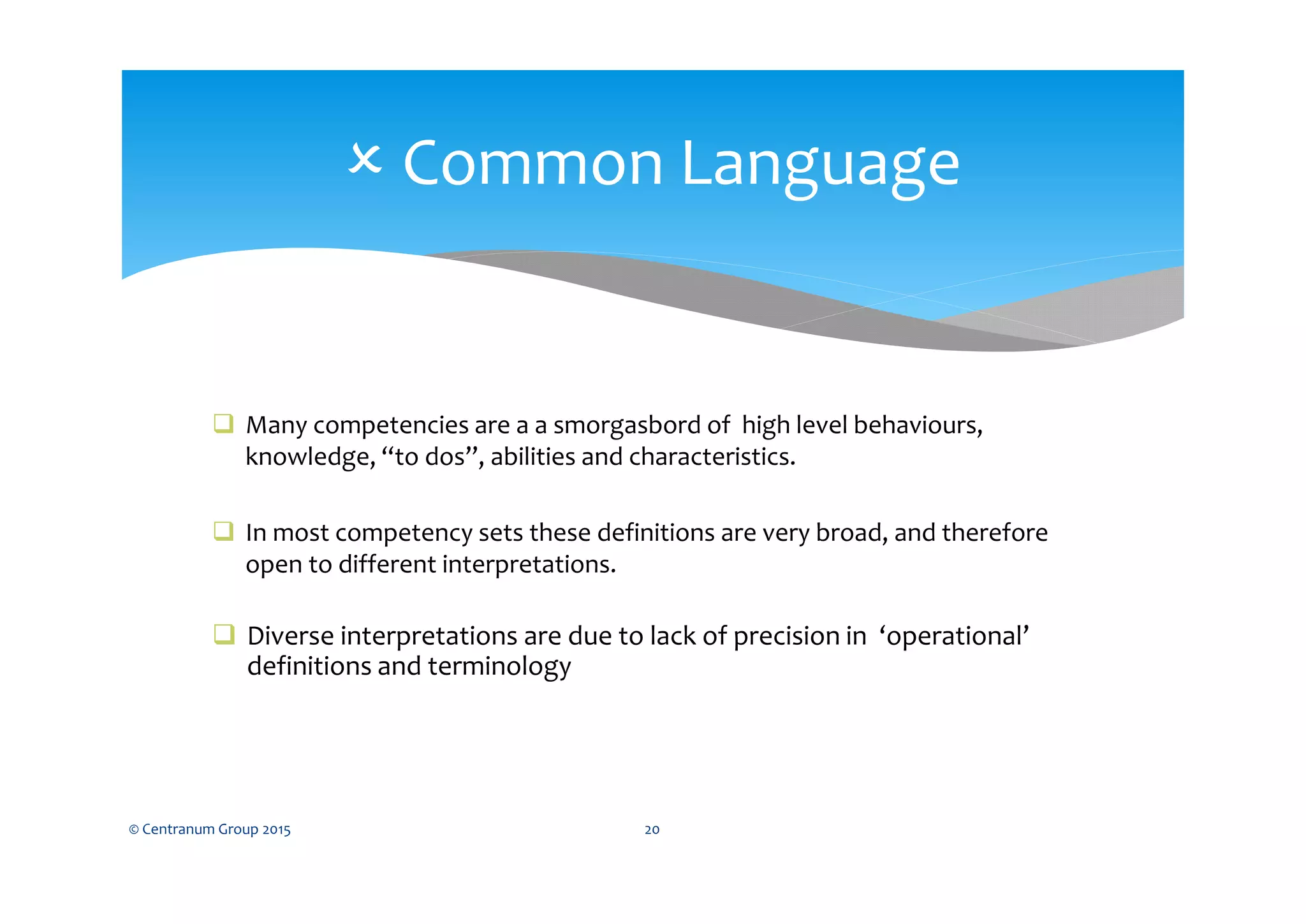  Many competencies are a a smorgasbord of high level behaviours,
knowledge, “to dos”, abilities and characteristics.
 In most competency sets these definitions are very broad, and therefore
open to different interpretations.
 Diverse interpretations are due to lack of precision in ‘operational’
definitions and terminology
© Centranum Group 2015 20
 Common Language
 