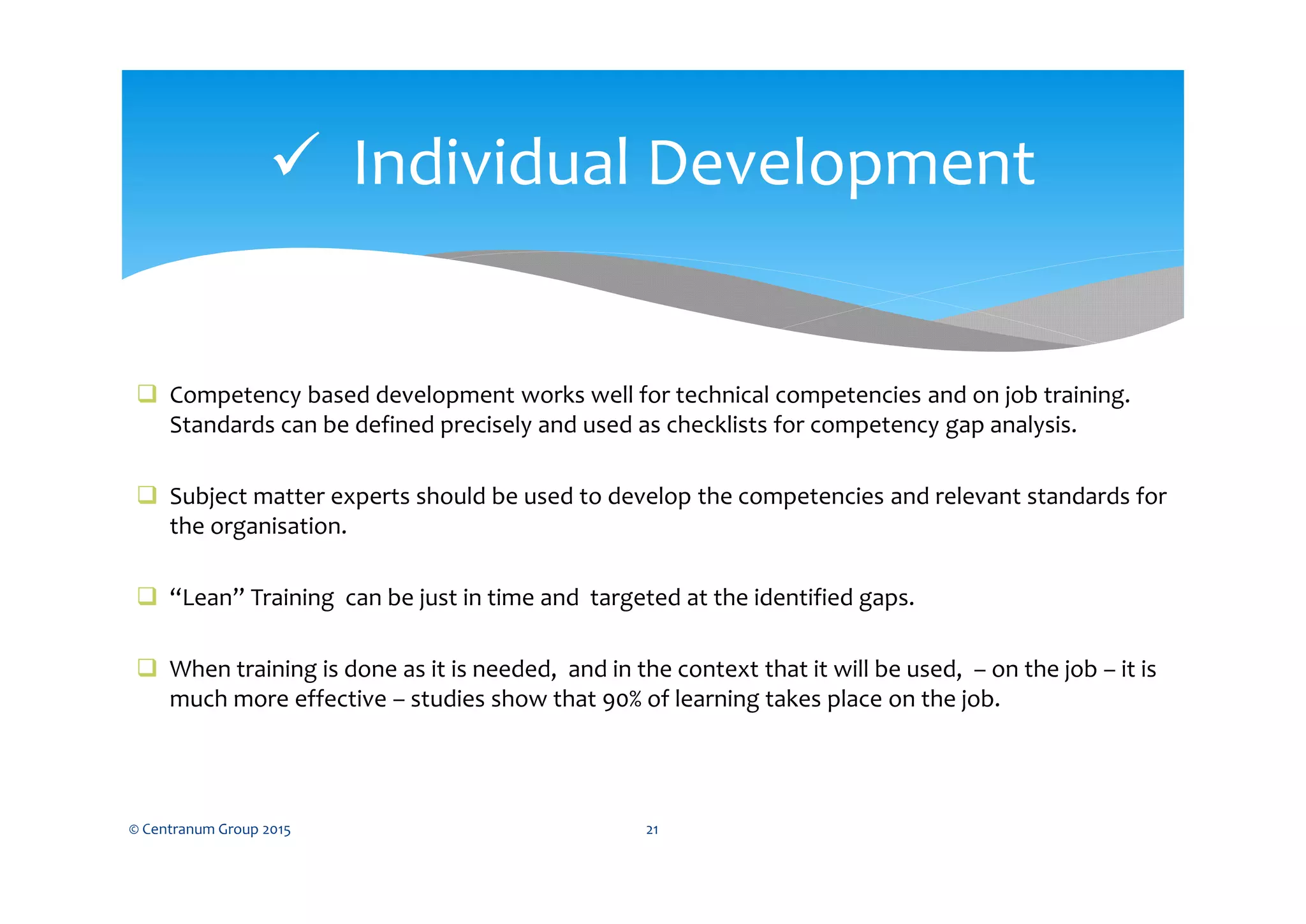  Competency based development works well for technical competencies and on job training.
Standards can be defined precisely and used as checklists for competency gap analysis.
 Subject matter experts should be used to develop the competencies and relevant standards for
the organisation.
 “Lean” Training can be just in time and targeted at the identified gaps.
 When training is done as it is needed, and in the context that it will be used, – on the job – it is
much more effective – studies show that 90% of learning takes place on the job.
© Centranum Group 2015 21
 Individual Development
 