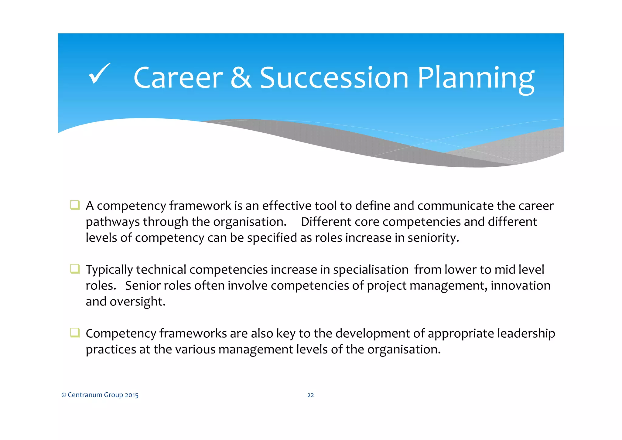  Career & Succession Planning
© Centranum Group 2015 22
 A competency framework is an effective tool to define and communicate the career
pathways through the organisation. Different core competencies and different
levels of competency can be specified as roles increase in seniority.
 Typically technical competencies increase in specialisation from lower to mid level
roles. Senior roles often involve competencies of project management, innovation
and oversight.
 Competency frameworks are also key to the development of appropriate leadership
practices at the various management levels of the organisation.
 