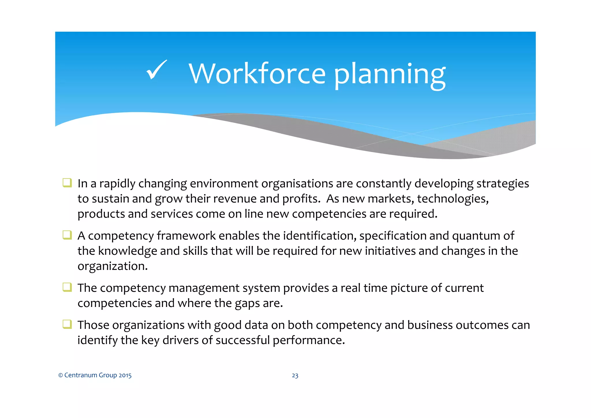  Workforce planning
© Centranum Group 2015 23
 In a rapidly changing environment organisations are constantly developing strategies
to sustain and grow their revenue and profits. As new markets, technologies,
products and services come on line new competencies are required.
 A competency framework enables the identification, specification and quantum of
the knowledge and skills that will be required for new initiatives and changes in the
organization.
 The competency management system provides a real time picture of current
competencies and where the gaps are.
 Those organizations with good data on both competency and business outcomes can
identify the key drivers of successful performance.
 