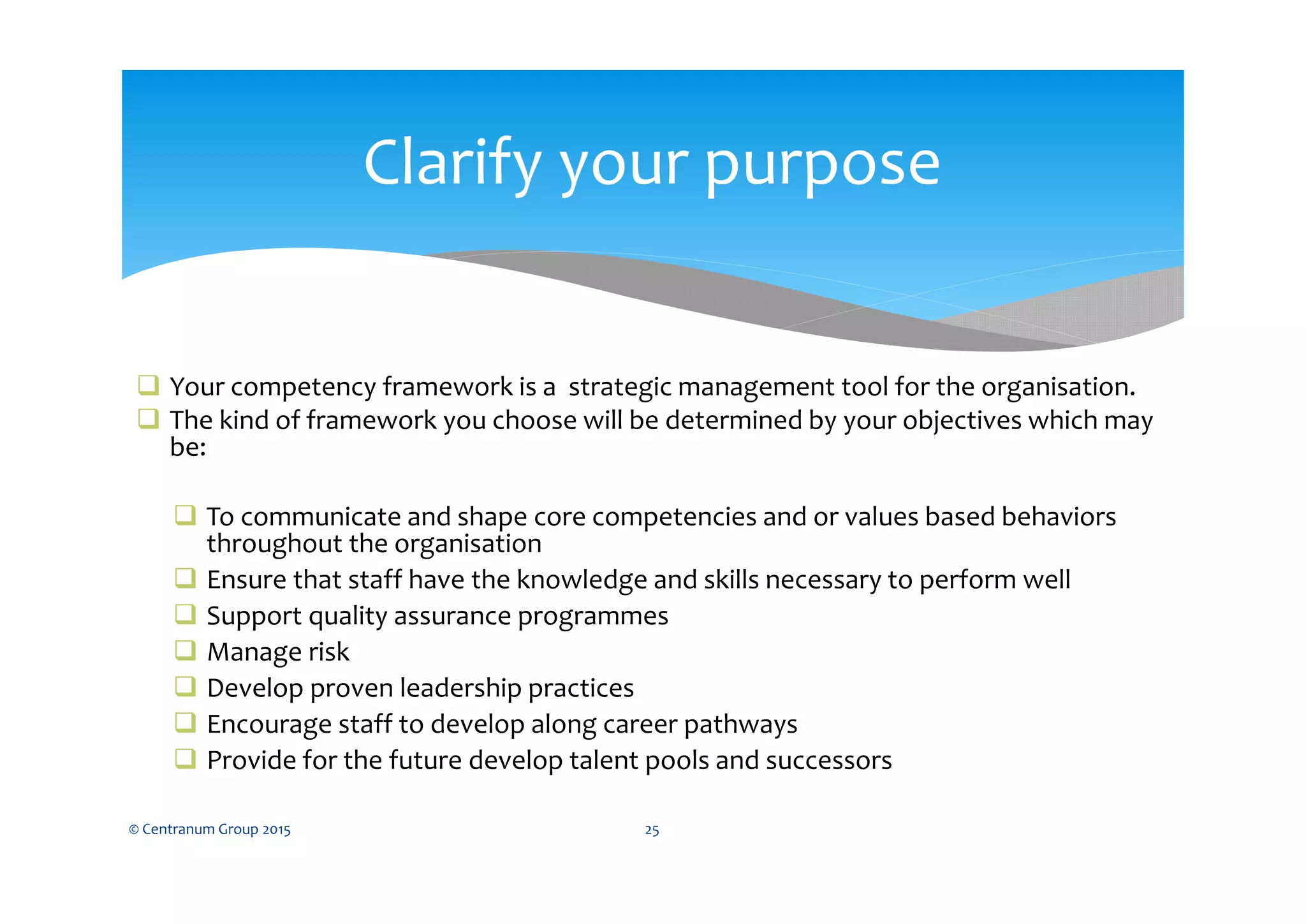 Your competency framework is a strategic management tool for the organisation.
 The kind of framework you choose will be determined by your objectives which may
be:
 To communicate and shape core competencies and or values based behaviors
throughout the organisation
 Ensure that staff have the knowledge and skills necessary to perform well
 Support quality assurance programmes
 Manage risk
 Develop proven leadership practices
 Encourage staff to develop along career pathways
 Provide for the future develop talent pools and successors
© Centranum Group 2015 25
Clarify your purpose
 