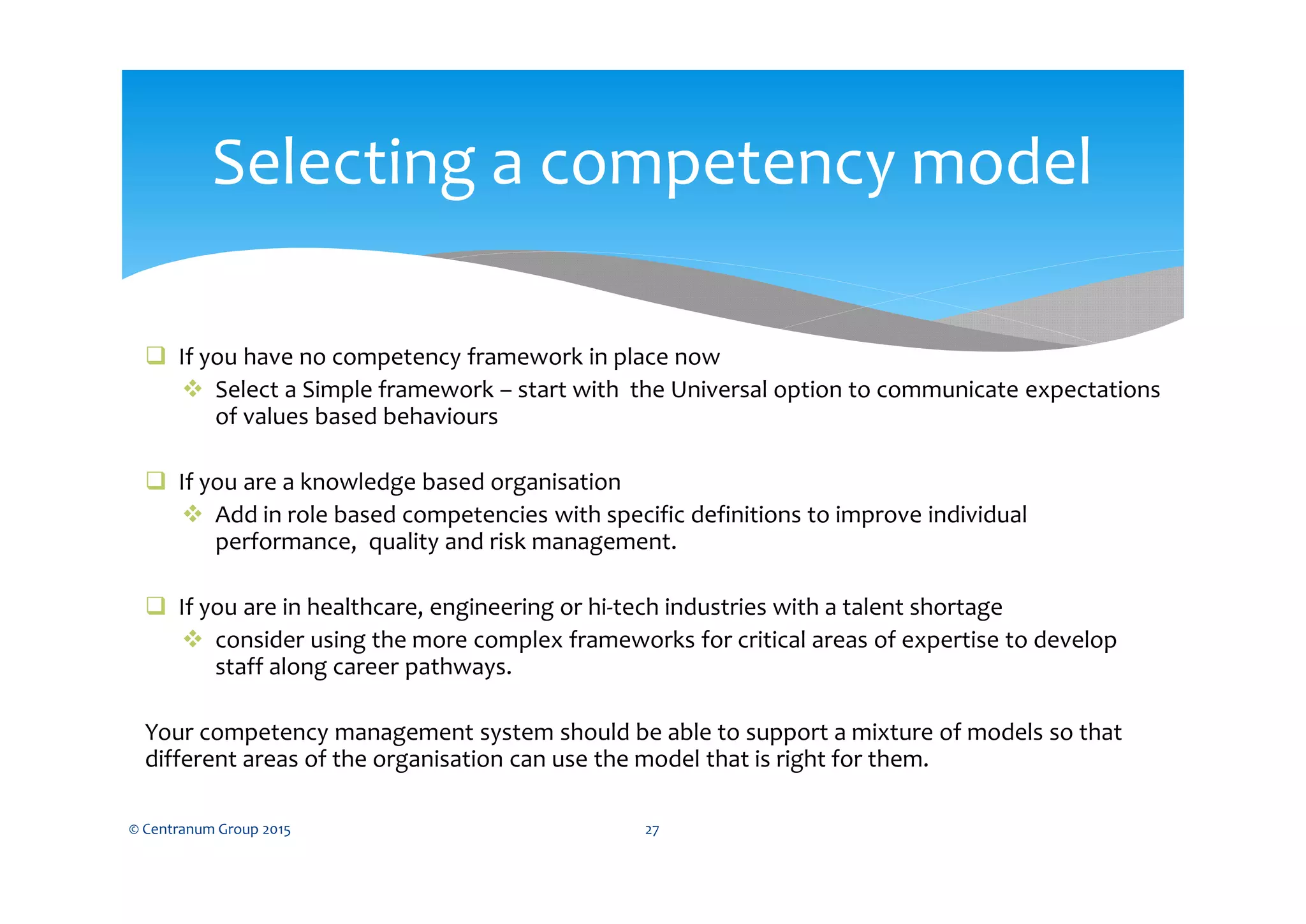  If you have no competency framework in place now
 Select a Simple framework – start with the Universal option to communicate expectations
of values based behaviours
 If you are a knowledge based organisation
 Add in role based competencies with specific definitions to improve individual
performance, quality and risk management.
 If you are in healthcare, engineering or hi-tech industries with a talent shortage
 consider using the more complex frameworks for critical areas of expertise to develop
staff along career pathways.
Your competency management system should be able to support a mixture of models so that
different areas of the organisation can use the model that is right for them.
© Centranum Group 2015 27
Selecting a competency model
 