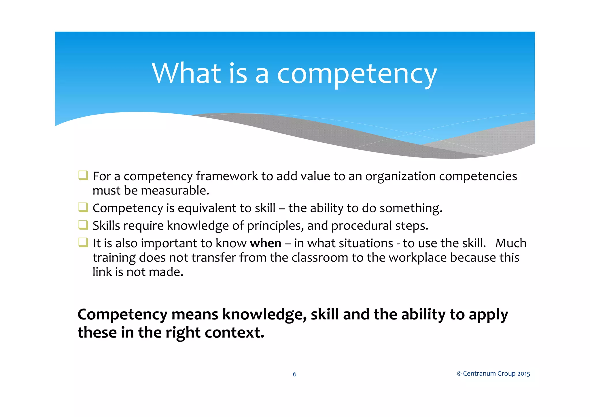  For a competency framework to add value to an organization competencies
must be measurable.
 Competency is equivalent to skill – the ability to do something.
 Skills require knowledge of principles, and procedural steps.
 It is also important to know when – in what situations - to use the skill. Much
training does not transfer from the classroom to the workplace because this
link is not made.
Competency means knowledge, skill and the ability to apply
these in the right context.
© Centranum Group 20156
What is a competency
 