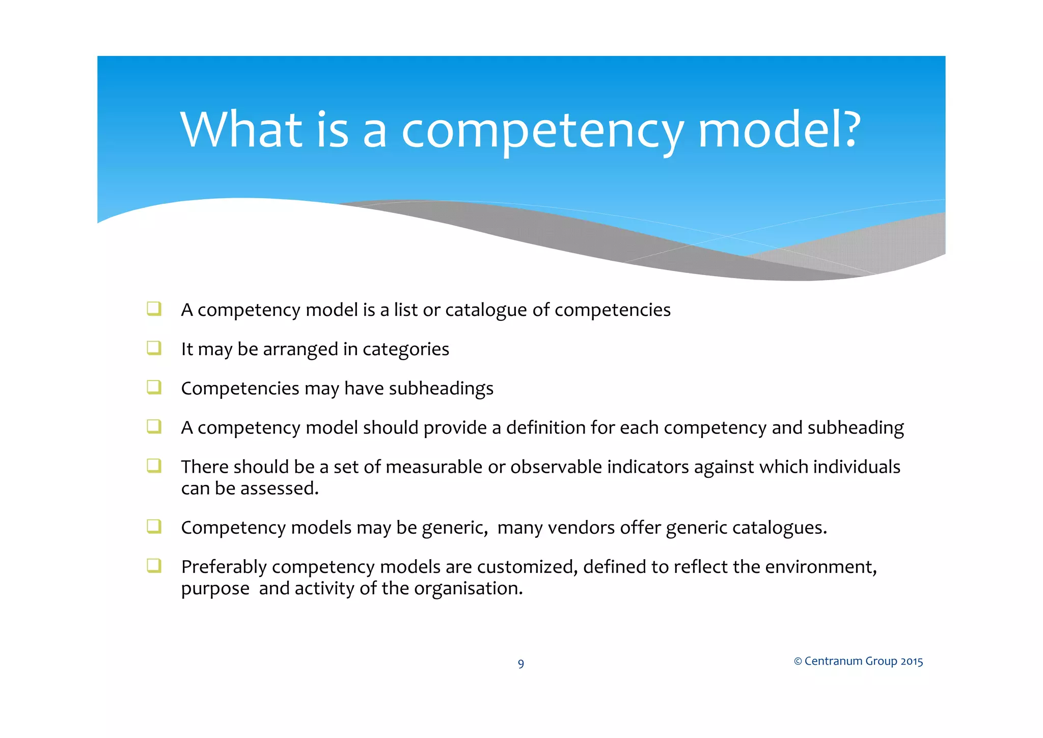  A competency model is a list or catalogue of competencies
 It may be arranged in categories
 Competencies may have subheadings
 A competency model should provide a definition for each competency and subheading
 There should be a set of measurable or observable indicators against which individuals
can be assessed.
 Competency models may be generic, many vendors offer generic catalogues.
 Preferably competency models are customized, defined to reflect the environment,
purpose and activity of the organisation.
© Centranum Group 20159
What is a competency model?
 