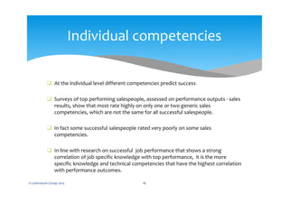  At the individual level different competencies predict success
 Surveys of top performing salespeople, assessed on performance outputs - sales
results, show that most rate highly on only one or two generic sales
competencies, which are not the same for all successful salespeople.
 In fact some successful salespeople rated very poorly on some sales
competencies.
 In line with research on successful job performance that shows a strong
correlation of job specific knowledge with top performance, it is the more
specific knowledge and technical competencies that have the highest correlation
with performance outcomes.
© Centranum Group 2015 16
Individual competencies
 