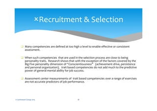  Many competencies are defined at too high a level to enable effective or consistent
assessment.
 When such competencies that are used in the selection process are close to being
personality traits. Research shows that with the exception of the factors covered by the
Big Five personality dimension of “Conscientiousness” (achievement drive, persistence
and personal organization), trait based competencies do not add much to the predictive
power of general mental ability for job success.
 Assessment center measurements of trait based competencies over a range of exercises
are not accurate predictors of job performance.
© Centranum Group 2015 18
Recruitment & Selection
 