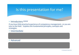  Introductory ****
If you have little practical experience of competency management, or you are
new to the field. Explains the fundamental principles, concepts and
strategies.
 Intermediate
For those with some basic experience of competency management. Shows
how to implement a range of competency models from the most simple to
the more complex.
 Advanced
For knowledge based organisations where competency gaps can have critical
outcomes. Shows how to integrate competency management with quality
assurance and risk management.
Is this presentation for me?
2 © Centranum Group 2015
 