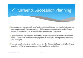  Career & Succession Planning
© Centranum Group 2015 22
 A competency framework is an effective tool to define and communicate the career
pathways through the organisation. Different core competencies and different
levels of competency can be specified as roles increase in seniority.
 Typically technical competencies increase in specialisation from lower to mid level
roles. Senior roles often involve competencies of project management, innovation
and oversight.
 Competency frameworks are also key to the development of appropriate leadership
practices at the various management levels of the organisation.
 