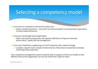  If you have no competency framework in place now
 Select a Simple framework – start with the Universal option to communicate expectations
of values based behaviours
 If you are a knowledge based organisation
 Add in role based competencies with specific definitions to improve individual
performance, quality and risk management.
 If you are in healthcare, engineering or hi-tech industries with a talent shortage
 consider using the more complex frameworks for critical areas of expertise to develop
staff along career pathways.
Your competency management system should be able to support a mixture of models so that
different areas of the organisation can use the model that is right for them.
© Centranum Group 2015 27
Selecting a competency model
 