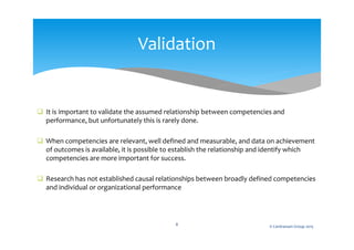  It is important to validate the assumed relationship between competencies and
performance, but unfortunately this is rarely done.
 When competencies are relevant, well defined and measurable, and data on achievement
of outcomes is available, it is possible to establish the relationship and identify which
competencies are more important for success.
 Research has not established causal relationships between broadly defined competencies
and individual or organizational performance
© Centranum Group 20158
Validation
 