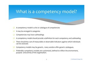  A competency model is a list or catalogue of competencies
 It may be arranged in categories
 Competencies may have subheadings
 A competency model should provide a definition for each competency and subheading
 There should be a set of measurable or observable indicators against which individuals
can be assessed.
 Competency models may be generic, many vendors offer generic catalogues.
 Preferably competency models are customized, defined to reflect the environment,
purpose and activity of the organisation.
© Centranum Group 20159
What is a competency model?
 