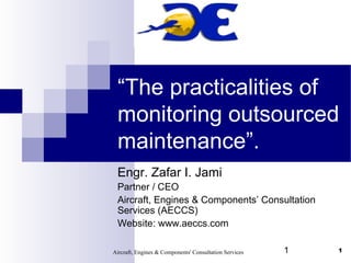 “The practicalities of
 monitoring outsourced
 maintenance”.
 Engr. Zafar I. Jami
 Partner / CEO
 Aircraft, Engines & Components’ Consultation
 Services (AECCS)
 Website: www.aeccs.com

Aircraft, Engines & Components' Consultation Services   1   1
 