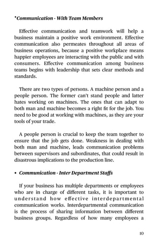 •Communication - With Team Members
Eﬀective communication and teamwork will help a
business maintain a positive work environment. Eﬀective
communication also permeates throughout all areas of
business operations, because a positive workplace means
happier employees are interacting with the public and with
consumers. Eﬀective communication among business
teams begins with leadership that sets clear methods and
standards.
There are two types of persons. A machine person and a
people person. The former can’t stand people and latter
hates working on machines. The ones that can adapt to
both man and machine becomes a right ﬁt for the job. You
need to be good at working with machines, as they are your
tools of your trade.
A people person is crucial to keep the team together to
ensure that the job gets done. Weakness in dealing with
both man and machine, leads communication problems
between supervisors and subordinates, that could result in
disastrous implications to the production line.
• Communication - Inter Department Staﬀs
If your business has multiple departments or employees
who are in charge of diﬀerent tasks, it is important to
u n d e r s t a n d h ow e ﬀe c t ive i n te rd e p a r t m e n t a l
communication works. Interdepartmental communication
is the process of sharing information between diﬀerent
business groups. Regardless of how many employees a
10
 
