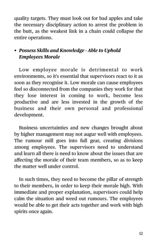 quality targets. They must look out for bad apples and take
the necessary disciplinary action to arrest the problem in
the butt, as the weakest link in a chain could collapse the
entire operations.
• Possess Skills and Knowledge - Able to Uphold
Employees Morale
Low employee morale is detrimental to work
environments, so it's essential that supervisors react to it as
soon as they recognise it. Low morale can cause employees
feel so disconnected from the companies they work for that
they lose interest in coming to work, become less
productive and are less invested in the growth of the
business and their own personal and professional
development.
Business uncertainties and new changes brought about
by higher management may not augur well with employees.
The rumour mill goes into full gear, creating divisions
among employees. The supervisors need to understand
and learn all there is need to know about the issues that are
aﬀecting the morale of their team members, so as to keep
the matter well under control.
In such times, they need to become the pillar of strength
to their members, in order to keep their morale high. With
immediate and proper explanation, supervisors could help
calm the situation and weed out rumours. The employees
would be able to get their acts together and work with high
spirits once again.
12
 