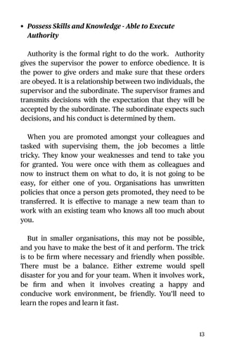 • Possess Skills and Knowledge - Able to Execute
Authority
Authority is the formal right to do the work. Authority
gives the supervisor the power to enforce obedience. It is
the power to give orders and make sure that these orders
are obeyed. It is a relationship between two individuals, the
supervisor and the subordinate. The supervisor frames and
transmits decisions with the expectation that they will be
accepted by the subordinate. The subordinate expects such
decisions, and his conduct is determined by them.
When you are promoted amongst your colleagues and
tasked with supervising them, the job becomes a little
tricky. They know your weaknesses and tend to take you
for granted. You were once with them as colleagues and
now to instruct them on what to do, it is not going to be
easy, for either one of you. Organisations has unwritten
policies that once a person gets promoted, they need to be
transferred. It is eﬀective to manage a new team than to
work with an existing team who knows all too much about
you.
But in smaller organisations, this may not be possible,
and you have to make the best of it and perform. The trick
is to be ﬁrm where necessary and friendly when possible.
There must be a balance. Either extreme would spell
disaster for you and for your team. When it involves work,
be ﬁrm and when it involves creating a happy and
conducive work environment, be friendly. You’ll need to
learn the ropes and learn it fast.
13
 