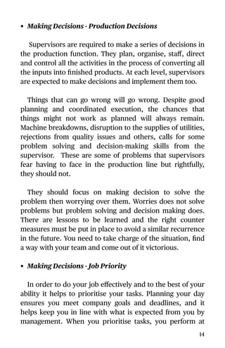 • Making Decisions - Production Decisions
Supervisors are required to make a series of decisions in
the production function. They plan, organise, staﬀ, direct
and control all the activities in the process of converting all
the inputs into ﬁnished products. At each level, supervisors
are expected to make decisions and implement them too.
Things that can go wrong will go wrong. Despite good
planning and coordinated execution, the chances that
things might not work as planned will always remain.
Machine breakdowns, disruption to the supplies of utilities,
rejections from quality issues and others, calls for some
problem solving and decision-making skills from the
supervisor. These are some of problems that supervisors
fear having to face in the production line but rightfully,
they should not.
They should focus on making decision to solve the
problem then worrying over them. Worries does not solve
problems but problem solving and decision making does.
There are lessons to be learned and the right counter
measures must be put in place to avoid a similar recurrence
in the future. You need to take charge of the situation, ﬁnd
a way with your team and come out of it victorious.
• Making Decisions - Job Priority
In order to do your job eﬀectively and to the best of your
ability it helps to prioritise your tasks. Planning your day
ensures you meet company goals and deadlines, and it
helps keep you in line with what is expected from you by
management. When you prioritise tasks, you perform at
14
 