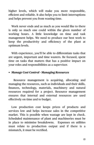 higher levels, which will make you more responsible,
eﬃcient and reliable. It also helps you to limit interruptions
and helps prevent you from wasting time.
Work never ends and as much as you would like to there
is only so much one could within the given number of
working hours. A little knowledge on time and task
management helps. We need to produce our best work to
keep the productivity and eﬃciency of the plant at
optimum levels.
With experience, you’ll be able to diﬀerentiate tasks that
are urgent, important and time wasters. Be focused, spent
time on tasks that matters that has a positive impact on
your roles and responsibilities as a supervisor.
• Manage Cost Control - Managing Resources
Resource management is acquiring, allocating and
managing the resources, such as individuals and their skills,
ﬁnances, technology, materials, machinery and natural
resources required for a project. Resource management
ensures that internal and external resources are used
eﬀectively on time and to budget.
Low production cost keeps prices of products and
services low and helps increase sales in the competitive
market. This is possible when wastage are kept in check.
Scheduled maintenance of plant and machineries must be
in place to minimise breakdowns. Expenses on utilities
must relate to production output and if there is a
mismatch, it must be rectiﬁed.
15
 