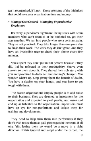 get it reorganised, if it not. These are some of the initiatives
that could save your organization time and money.
• Manage Cost Control - Managing Unproductive
Employees
It’s every supervisor’s nightmare: being stuck with team
members who can’t seem to or be bothered to, get their
acts together. We run into people who are a constant pain.
They’re not punctual. They take longer than everyone else
to ﬁnish their work. The work they do isn’t great. And they
have an irresistible urge to check their phone every few
minutes.
You suspect they don’t put in 100 percent because if they
did, it’d be reﬂected in their productivity. You’ve even
spoken to them about it. They shared their sob story with
you and promised to do better, but nothing’s changed. You
wonder what’s up. Stop giving them the beneﬁt of doubt.
You have a slacker on your hands, and you have to get
tough with them.
The reason organisations employ people is to add value
to their business. They are deemed as investment by the
organization and expected to yield proﬁts, not losses and
end up as liabilities to the organization. Supervisors must
have an eye for non-performers and isolate them for
training and development.
They need to help turn them into performers if they
don’t wish to see them as paid passengers in the team. If all
else fails, letting them go would be a move in a right
direction. If this ignored and swept under the carpet, the
17
 