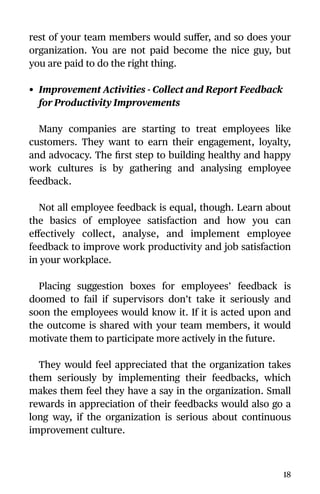 rest of your team members would suﬀer, and so does your
organization. You are not paid become the nice guy, but
you are paid to do the right thing.
• Improvement Activities - Collect and Report Feedback
for Productivity Improvements
Many companies are starting to treat employees like
customers. They want to earn their engagement, loyalty,
and advocacy. The ﬁrst step to building healthy and happy
work cultures is by gathering and analysing employee
feedback.
Not all employee feedback is equal, though. Learn about
the basics of employee satisfaction and how you can
eﬀectively collect, analyse, and implement employee
feedback to improve work productivity and job satisfaction
in your workplace.
Placing suggestion boxes for employees’ feedback is
doomed to fail if supervisors don’t take it seriously and
soon the employees would know it. If it is acted upon and
the outcome is shared with your team members, it would
motivate them to participate more actively in the future.
They would feel appreciated that the organization takes
them seriously by implementing their feedbacks, which
makes them feel they have a say in the organization. Small
rewards in appreciation of their feedbacks would also go a
long way, if the organization is serious about continuous
improvement culture.
18
 
