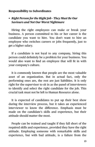 Responsibility to Subordinates
• Right Person for the Right Job - They Must Be Our
Saviours and Not Our Worst Nightmare
Hiring the right employees can make or break your
business. A person committed to his or her career is the
candidate you want to hire. You don't want to hire an
employee who switches careers or jobs frequently, just to
get a higher salary.
If a candidate is not loyal to any company, hiring this
person could deﬁnitely be a problem for your business. You
would also want to ﬁnd an employee that will ﬁt in with
your company's culture.
It is commonly known that people are the most valuable
asset of an organization. But in actual fact, only the
performing ones are, the rest are just liabilities. It is only
right for the supervisor to sit in as the panel of interviewers
to identify and select the right candidate for the job. This
crucial task must not be left to Human Resource alone.
It is expected of candidates to put up their best show
during the interview process, but it takes an experienced
interviewer to know the diﬀerence. Emphasis must be
made on the candidate’s skills and experience, but their
attitude should matter the most.
People can be trained and taught if they fall short of the
required skills and experience, provided they have the right
attitude. Employing someone with remarkable skills and
experience, but with bad attitude, is a failure from the
19
 