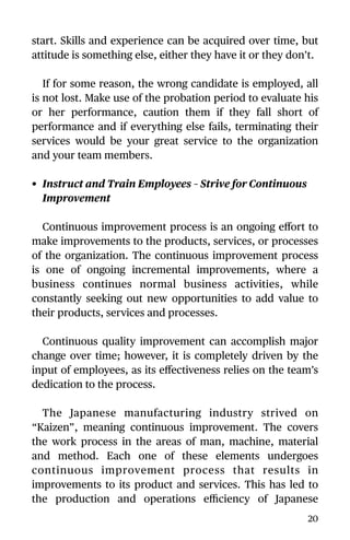 start. Skills and experience can be acquired over time, but
attitude is something else, either they have it or they don’t.
If for some reason, the wrong candidate is employed, all
is not lost. Make use of the probation period to evaluate his
or her performance, caution them if they fall short of
performance and if everything else fails, terminating their
services would be your great service to the organization
and your team members.
• Instruct and Train Employees – Strive for Continuous
Improvement
Continuous improvement process is an ongoing eﬀort to
make improvements to the products, services, or processes
of the organization. The continuous improvement process
is one of ongoing incremental improvements, where a
business continues normal business activities, while
constantly seeking out new opportunities to add value to
their products, services and processes.
Continuous quality improvement can accomplish major
change over time; however, it is completely driven by the
input of employees, as its eﬀectiveness relies on the team’s
dedication to the process.
The Japanese manufacturing industry strived on
“Kaizen”, meaning continuous improvement. The covers
the work process in the areas of man, machine, material
and method. Each one of these elements undergoes
continuous improvement process that results in
improvements to its product and services. This has led to
the production and operations eﬃciency of Japanese
20
 