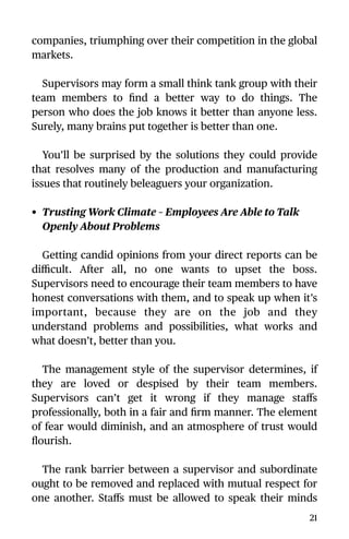 companies, triumphing over their competition in the global
markets.
Supervisors may form a small think tank group with their
team members to ﬁnd a better way to do things. The
person who does the job knows it better than anyone less.
Surely, many brains put together is better than one.
You’ll be surprised by the solutions they could provide
that resolves many of the production and manufacturing
issues that routinely beleaguers your organization.
• Trusting Work Climate – Employees Are Able to Talk
Openly About Problems
Getting candid opinions from your direct reports can be
diﬃcult. After all, no one wants to upset the boss.
Supervisors need to encourage their team members to have
honest conversations with them, and to speak up when it’s
important, because they are on the job and they
understand problems and possibilities, what works and
what doesn’t, better than you.
The management style of the supervisor determines, if
they are loved or despised by their team members.
Supervisors can’t get it wrong if they manage staﬀs
professionally, both in a fair and ﬁrm manner. The element
of fear would diminish, and an atmosphere of trust would
ﬂourish.
The rank barrier between a supervisor and subordinate
ought to be removed and replaced with mutual respect for
one another. Staﬀs must be allowed to speak their minds
21
 