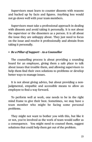 Supervisors must learn to counter dissents with reasons
and backed up by facts and ﬁgures. Anything less would
not go down well with your team members.
Supervisors must take a professional approach in dealing
with dissents and avoid taking it personally. It is not about
the supervisor or the dissenters as a person. It is all about
the issue they are unhappy about. They just need to focus
on the issue and resolve it professionally and abstain from
taking it personally.
• Be a Pillar of Support – As a Counsellor
The counselling process is about providing a sounding
board for an employee, giving them a safe place to talk
about issues that trouble them, and allowing supervisors to
help them ﬁnd their own solutions to problems or develop
better ways to manage issues.
It is not about giving advice, but about providing a non-
judgmental, empathic and accessible means to allow an
employee to ﬁnd a way forward.
To perform well at work, one needs to be in the right
mind frame to give their best. Sometimes, we may have a
team member who might be facing some personal
problems.
They might not want to bother you with this, but like it
or not, you’re involved as the work of team would suﬀer as
a consequence. You might need to counsel them, suggest
solutions that could help them get out of the problem.
23
 