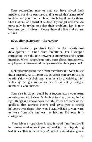 Your counselling may or may not have solved their
problem. But since you cared and listened, this brings relief
to them and you’re remembered for being there for them.
That matters. As a word of caution, try not get involved too
personally in trying to solve their problem, lest it now
becomes your problem. Always draw the line and do not
cross it.
• Be a Pillar of Support – As a Mentor
As a mentor, supervisors focus on the growth and
development of their team members. It’s a deeper
connection than the one between a supervisor and a team
member. When supervisors only care about productivity,
employees in return would only care about their pay check.
Mentors care about their team members and want to see
them succeed. As a mentor, supervisors can create strong
relationships with their team members by prioritising their
wellbeing. Being a supervisor is a responsibility, being a
mentor is a commitment.
Your rise in career could be a success story your team
members want to follow. Be the best in what you do, do the
right things and always walk the talk. These are some of the
qualities that attracts others and gives you a strong
inﬂuence over them. They would readily listen to you, want
to learn from you and want to become like you. It is
contagious.
Your job as a supervisor is easy in good times but you’ll
be remembered more if you succeed in managing during
bad times. This is the time you’d need to stand strong as a
24
 