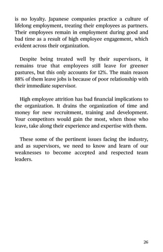 is no loyalty. Japanese companies practice a culture of
lifelong employment, treating their employees as partners.
Their employees remain in employment during good and
bad time as a result of high employee engagement, which
evident across their organization.
Despite being treated well by their supervisors, it
remains true that employees still leave for greener
pastures, but this only accounts for 12%. The main reason
88% of them leave jobs is because of poor relationship with
their immediate supervisor.
High employee attrition has bad ﬁnancial implications to
the organization. It drains the organization of time and
money for new recruitment, training and development.
Your competitors would gain the most, when those who
leave, take along their experience and expertise with them.
These some of the pertinent issues facing the industry,
and as supervisors, we need to know and learn of our
weaknesses to become accepted and respected team
leaders.
26
 