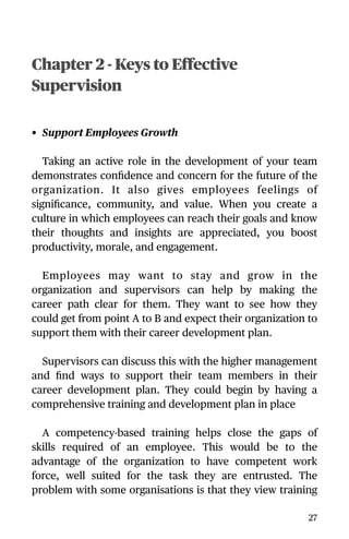 Chapter 2 - Keys to Effective
Supervision
• Support Employees Growth
Taking an active role in the development of your team
demonstrates conﬁdence and concern for the future of the
organization. It also gives employees feelings of
signiﬁcance, community, and value. When you create a
culture in which employees can reach their goals and know
their thoughts and insights are appreciated, you boost
productivity, morale, and engagement.
Employees may want to stay and grow in the
organization and supervisors can help by making the
career path clear for them. They want to see how they
could get from point A to B and expect their organization to
support them with their career development plan.
Supervisors can discuss this with the higher management
and ﬁnd ways to support their team members in their
career development plan. They could begin by having a
comprehensive training and development plan in place
A competency-based training helps close the gaps of
skills required of an employee. This would be to the
advantage of the organization to have competent work
force, well suited for the task they are entrusted. The
problem with some organisations is that they view training
27
 