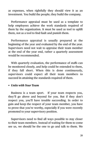 as expenses, when rightfully they should view it as an
investment. You build the people; they build the company.
Performance appraisal must be used as a template to
help employees achieve the work standards required of
them by the organization. It must be used as tool to uplift
them, not as a tool to ﬁnd fault and punish them.
Performance appraisal is usually prepared at the
beginning of the year and evaluated by the end of the year.
Supervisors need not wait to appraise their team member
at the end of the year end, rather a quarterly assessment
would be recommended.
With quarterly evaluation, the performance of staﬀs can
be monitored closely, and help could be extended to them,
if they fall short. When this is done continuously,
supervisors could expect all their team members to
succeed in attaining the standards required of them.
• Unite with Your Team
Business is a team sport. If your team respects you,
they’ll go above and beyond for you. But if they don’t
respect you, you’ll have trouble succeeding. In order to
gain and keep the respect of your team member, you have
to prove that you’re worthy, especially if you were recently
promoted to your supervisory position.
Supervisors need to ﬁnd all ways possible to stay closer
to their team members. Instead of waiting for them to come
see us, we should be the one to go and talk to them. We
28
 