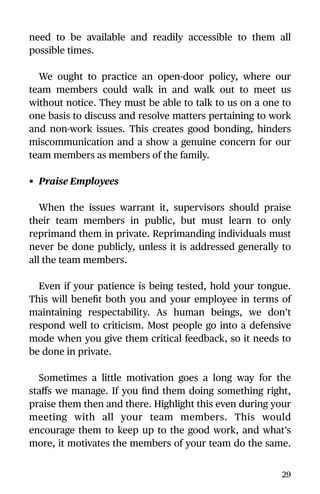 need to be available and readily accessible to them all
possible times.
We ought to practice an open-door policy, where our
team members could walk in and walk out to meet us
without notice. They must be able to talk to us on a one to
one basis to discuss and resolve matters pertaining to work
and non-work issues. This creates good bonding, hinders
miscommunication and a show a genuine concern for our
team members as members of the family.
• Praise Employees
When the issues warrant it, supervisors should praise
their team members in public, but must learn to only
reprimand them in private. Reprimanding individuals must
never be done publicly, unless it is addressed generally to
all the team members.
Even if your patience is being tested, hold your tongue.
This will beneﬁt both you and your employee in terms of
maintaining respectability. As human beings, we don’t
respond well to criticism. Most people go into a defensive
mode when you give them critical feedback, so it needs to
be done in private.
Sometimes a little motivation goes a long way for the
staﬀs we manage. If you ﬁnd them doing something right,
praise them then and there. Highlight this even during your
meeting with all your team members. This would
encourage them to keep up to the good work, and what’s
more, it motivates the members of your team do the same.
29
 