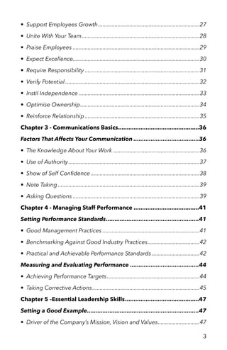 • Support Employees Growth 27....................................................................
• Unite With Your Team 28...............................................................................
• Praise Employees 29.....................................................................................
• Expect Excellence 30.....................................................................................
• Require Responsibility 31.............................................................................
• Verify Potential 32..........................................................................................
• Instil Independence 33.................................................................................
• Optimise Ownership 34................................................................................
• Reinforce Relationship 35.............................................................................
Chapter 3 - Communications Basics 36...............................................
Factors That Affects Your Communication 36......................................
• The Knowledge About Your Work 36..........................................................
• Use of Authority 37........................................................................................
• Show of Self Conﬁdence 38.........................................................................
• Note Taking 39...............................................................................................
• Asking Questions 39.....................................................................................
Chapter 4 - Managing Staff Performance 41......................................
Setting Performance Standards 41......................................................
• Good Management Practices 41.................................................................
• Benchmarking Against Good Industry Practices 42...................................
• Practical and Achievable Performance Standards 42................................
Measuring and Evaluating Performance 44........................................
• Achieving Performance Targets 44..............................................................
• Taking Corrective Actions 45........................................................................
Chapter 5 –Essential Leadership Skills 47...........................................
Setting a Good Example 47.................................................................
• Driver of the Company’s Mission, Vision and Values 47............................
3
 