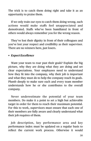 The trick is to catch them doing right and take it as an
opportunity to praise them.
If we only train our eyes to catch them doing wrong, such
actions would make staﬀs feel unappreciated and
demotivated. Staﬀs who’ve been humiliated in front of
others would always remember you for the wrong reason.
They’ve lost their dignity in front of their colleagues and
you’ve lost your respect and credibility as their supervisor.
There are no winners here, just losers.
• Expect Excellence
Want your team to roar past their goals? Explain the big
picture, why they are doing what they are doing and set
clear expectations. Your employees need to understand
how they ﬁt into the company, why their job is important
and what they must do to help the company reach its goals.
Plumb deeply to make sure each and every team member
understands how he or she contributes to the overall
company.
Never underestimate the potential of your team
members. Do make it a point to set a high but achievable
target in order for them to reach their maximum potential.
For this to work, supervisors must ensure that each one of
their members are fully aware and clearly understand what
their job requires of them.
Job description, key performance area and key
performance index must be updated on a regular basis to
reﬂect the current work process. Otherwise it would
30
 