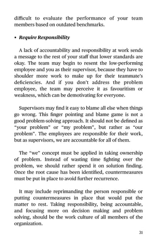 diﬃcult to evaluate the performance of your team
members based on outdated benchmarks.
• Require Responsibility
A lack of accountability and responsibility at work sends
a message to the rest of your staﬀ that lower standards are
okay. The team may begin to resent the low-performing
employee and you as their supervisor, because they have to
shoulder more work to make up for their teammate’s
deﬁciencies. And if you don’t address the problem
employee, the team may perceive it as favouritism or
weakness, which can be demotivating for everyone.
Supervisors may ﬁnd it easy to blame all else when things
go wrong. This ﬁnger pointing and blame game is not a
good problem-solving approach. It should not be deﬁned as
“your problem” or “my problem”, but rather as “our
problem”. The employees are responsible for their work,
but as supervisors, we are accountable for all of them.
The “we” concept must be applied in taking ownership
of problem. Instead of wasting time ﬁghting over the
problem, we should rather spend it on solution ﬁnding.
Once the root cause has been identiﬁed, countermeasures
must be put in place to avoid further recurrence.
It may include reprimanding the person responsible or
putting countermeasures in place that would put the
matter to rest. Taking responsibility, being accountable,
and focusing more on decision making and problem
solving, should be the work culture of all members of the
organization.
31
 