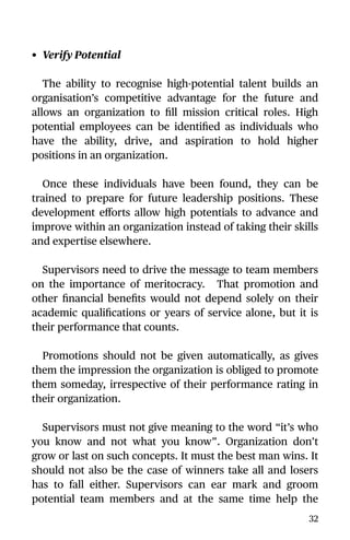 • Verify Potential
The ability to recognise high-potential talent builds an
organisation’s competitive advantage for the future and
allows an organization to ﬁll mission critical roles. High
potential employees can be identiﬁed as individuals who
have the ability, drive, and aspiration to hold higher
positions in an organization.
Once these individuals have been found, they can be
trained to prepare for future leadership positions. These
development eﬀorts allow high potentials to advance and
improve within an organization instead of taking their skills
and expertise elsewhere.
Supervisors need to drive the message to team members
on the importance of meritocracy. That promotion and
other ﬁnancial beneﬁts would not depend solely on their
academic qualiﬁcations or years of service alone, but it is
their performance that counts.
Promotions should not be given automatically, as gives
them the impression the organization is obliged to promote
them someday, irrespective of their performance rating in
their organization.
Supervisors must not give meaning to the word “it’s who
you know and not what you know”. Organization don’t
grow or last on such concepts. It must the best man wins. It
should not also be the case of winners take all and losers
has to fall either. Supervisors can ear mark and groom
potential team members and at the same time help the
32
 