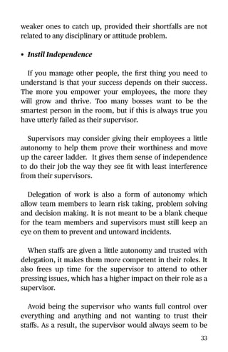 weaker ones to catch up, provided their shortfalls are not
related to any disciplinary or attitude problem.
• Instil Independence
If you manage other people, the ﬁrst thing you need to
understand is that your success depends on their success.
The more you empower your employees, the more they
will grow and thrive. Too many bosses want to be the
smartest person in the room, but if this is always true you
have utterly failed as their supervisor.
Supervisors may consider giving their employees a little
autonomy to help them prove their worthiness and move
up the career ladder. It gives them sense of independence
to do their job the way they see ﬁt with least interference
from their supervisors.
Delegation of work is also a form of autonomy which
allow team members to learn risk taking, problem solving
and decision making. It is not meant to be a blank cheque
for the team members and supervisors must still keep an
eye on them to prevent and untoward incidents.
When staﬀs are given a little autonomy and trusted with
delegation, it makes them more competent in their roles. It
also frees up time for the supervisor to attend to other
pressing issues, which has a higher impact on their role as a
supervisor.
Avoid being the supervisor who wants full control over
everything and anything and not wanting to trust their
staﬀs. As a result, the supervisor would always seem to be
33
 