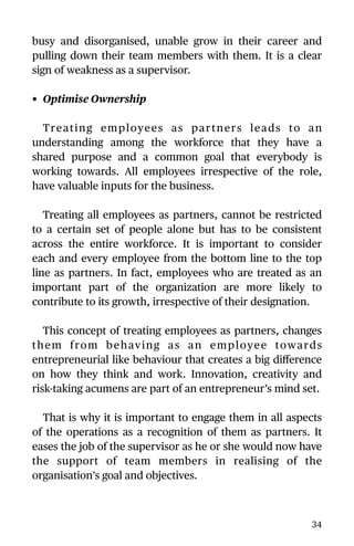 busy and disorganised, unable grow in their career and
pulling down their team members with them. It is a clear
sign of weakness as a supervisor.
• Optimise Ownership
Treating employees as partners leads to an
understanding among the workforce that they have a
shared purpose and a common goal that everybody is
working towards. All employees irrespective of the role,
have valuable inputs for the business.
Treating all employees as partners, cannot be restricted
to a certain set of people alone but has to be consistent
across the entire workforce. It is important to consider
each and every employee from the bottom line to the top
line as partners. In fact, employees who are treated as an
important part of the organization are more likely to
contribute to its growth, irrespective of their designation.
This concept of treating employees as partners, changes
them from behaving as an employee towards
entrepreneurial like behaviour that creates a big diﬀerence
on how they think and work. Innovation, creativity and
risk-taking acumens are part of an entrepreneur’s mind set.
That is why it is important to engage them in all aspects
of the operations as a recognition of them as partners. It
eases the job of the supervisor as he or she would now have
the support of team members in realising of the
organisation’s goal and objectives.
34
 