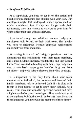 • Reinforce Relationship
As a supervisor, you need to get in on the action and
build strong relationships and alliance with your staﬀ. Our
employees might feel underpaid, under appreciated or
under stimulated. But if they are happy with their
teammates, they may choose to stay on at your ﬁrm for
years longer than they would otherwise.
A series of strong peer relations can even help your
employees look forward to their work week. This is why
you need to encourage friendly employee relationships
among all your team members.
As sharing is a mark of caring, supervisors need to
demonstrate this relationship with their team members,
and it must be done sincerely. You fake this and they would
know. Time invested in bonding with them, especially on a
one to one basis, reaps great beneﬁts. It grows from
employer – employee relationship to a family like bondage.
It is important to not only know about your team
member as an individual, but to know and learn of their
family members. Ask to be invited (only if it is okay with
them) to their homes to get to know their families. As a
result, team members would be open and honest and have
a higher level of respect towards you. They would not want
to do anything foolish, that could embarrass them based on
the relationship you have with the members of their family.
35
 
