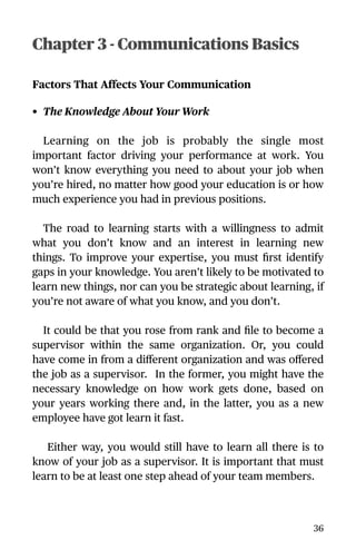 Chapter 3 - Communications Basics
Factors That Affects Your Communication
• The Knowledge About Your Work
Learning on the job is probably the single most
important factor driving your performance at work. You
won’t know everything you need to about your job when
you’re hired, no matter how good your education is or how
much experience you had in previous positions.
The road to learning starts with a willingness to admit
what you don’t know and an interest in learning new
things. To improve your expertise, you must ﬁrst identify
gaps in your knowledge. You aren’t likely to be motivated to
learn new things, nor can you be strategic about learning, if
you’re not aware of what you know, and you don’t.
It could be that you rose from rank and ﬁle to become a
supervisor within the same organization. Or, you could
have come in from a diﬀerent organization and was oﬀered
the job as a supervisor. In the former, you might have the
necessary knowledge on how work gets done, based on
your years working there and, in the latter, you as a new
employee have got learn it fast.
Either way, you would still have to learn all there is to
know of your job as a supervisor. It is important that must
learn to be at least one step ahead of your team members.
36
 