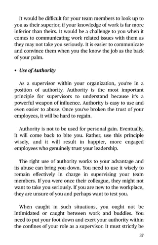 It would be diﬃcult for your team members to look up to
you as their superior, if your knowledge of work is far more
inferior than theirs. It would be a challenge to you when it
comes to communicating work related issues with them as
they may not take you seriously. It is easier to communicate
and convince them when you the know the job as the back
of your palm.
• Use of Authority
As a supervisor within your organization, you're in a
position of authority. Authority is the most important
principle for supervisors to understand because it's a
powerful weapon of inﬂuence. Authority is easy to use and
even easier to abuse. Once you've broken the trust of your
employees, it will be hard to regain.
Authority is not to be used for personal gain. Eventually,
it will come back to bite you. Rather, use this principle
wisely, and it will result in happier, more engaged
employees who genuinely trust your leadership.
The right use of authority works to your advantage and
its abuse can bring you down. You need to use it wisely to
remain eﬀectively in charge in supervising your team
members. If you were once their colleague, they might not
want to take you seriously. If you are new to the workplace,
they are unsure of you and perhaps want to test you.
When caught in such situations, you ought not be
intimidated or caught between work and buddies. You
need to put your foot down and exert your authority within
the conﬁnes of your role as a supervisor. It must strictly be
37
 