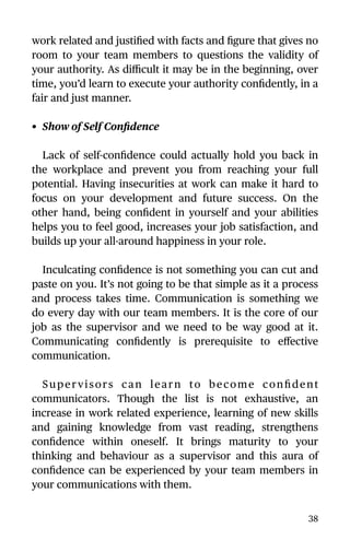 work related and justiﬁed with facts and ﬁgure that gives no
room to your team members to questions the validity of
your authority. As diﬃcult it may be in the beginning, over
time, you’d learn to execute your authority conﬁdently, in a
fair and just manner.
• Show of Self Conﬁdence
Lack of self-conﬁdence could actually hold you back in
the workplace and prevent you from reaching your full
potential. Having insecurities at work can make it hard to
focus on your development and future success. On the
other hand, being conﬁdent in yourself and your abilities
helps you to feel good, increases your job satisfaction, and
builds up your all-around happiness in your role.
Inculcating conﬁdence is not something you can cut and
paste on you. It’s not going to be that simple as it a process
and process takes time. Communication is something we
do every day with our team members. It is the core of our
job as the supervisor and we need to be way good at it.
Communicating conﬁdently is prerequisite to eﬀective
communication.
Supervisors can learn to become conﬁdent
communicators. Though the list is not exhaustive, an
increase in work related experience, learning of new skills
and gaining knowledge from vast reading, strengthens
conﬁdence within oneself. It brings maturity to your
thinking and behaviour as a supervisor and this aura of
conﬁdence can be experienced by your team members in
your communications with them.
38
 