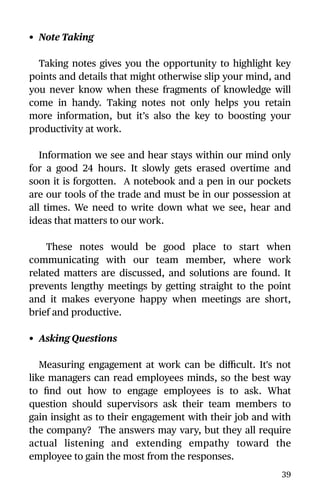 • Note Taking
Taking notes gives you the opportunity to highlight key
points and details that might otherwise slip your mind, and
you never know when these fragments of knowledge will
come in handy. Taking notes not only helps you retain
more information, but it’s also the key to boosting your
productivity at work.
Information we see and hear stays within our mind only
for a good 24 hours. It slowly gets erased overtime and
soon it is forgotten. A notebook and a pen in our pockets
are our tools of the trade and must be in our possession at
all times. We need to write down what we see, hear and
ideas that matters to our work.
These notes would be good place to start when
communicating with our team member, where work
related matters are discussed, and solutions are found. It
prevents lengthy meetings by getting straight to the point
and it makes everyone happy when meetings are short,
brief and productive.
• Asking Questions
Measuring engagement at work can be diﬃcult. It's not
like managers can read employees minds, so the best way
to ﬁnd out how to engage employees is to ask. What
question should supervisors ask their team members to
gain insight as to their engagement with their job and with
the company? The answers may vary, but they all require
actual listening and extending empathy toward the
employee to gain the most from the responses.
39
 