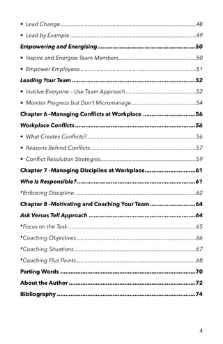 • Lead Change 48.............................................................................................
• Lead by Example 49......................................................................................
Empowering and Energising 50..........................................................
• Inspire and Energise Team Members 50.....................................................
• Empower Employees 51...............................................................................
Leading Your Team 52.........................................................................
• Involve Everyone – Use Team Approach 52................................................
• Monitor Progress but Don’t Micromanage 54............................................
Chapter 6 –Managing Conﬂicts at Workplace 56...............................
Workplace Conﬂicts 56.......................................................................
• What Creates Conﬂicts? 56...........................................................................
• Reasons Behind Conﬂicts 57........................................................................
• Conﬂict Resolution Strategies 59.................................................................
Chapter 7 –Managing Discipline at Workplace 61..............................
Who Is Responsible? 61......................................................................
•Enforcing Discipline 62...................................................................................
Chapter 8 –Motivating and Coaching Your Team 64...........................
Ask Versus Tell Approach 64...............................................................
•Focus on the Task 65........................................................................................
•Coaching Objectives 66..................................................................................
•Coaching Situations 67...................................................................................
•Coaching Plus Points 68..................................................................................
Parting Words 70................................................................................
About the Author 72...........................................................................
Bibliography 74..................................................................................
4
 