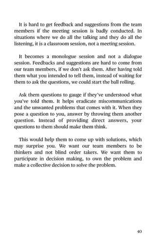 It is hard to get feedback and suggestions from the team
members if the meeting session is badly conducted. In
situations where we do all the talking and they do all the
listening, it is a classroom session, not a meeting session.
It becomes a monologue session and not a dialogue
session. Feedbacks and suggestions are hard to come from
our team members, if we don’t ask them. After having told
them what you intended to tell them, instead of waiting for
them to ask the questions, we could start the ball rolling.
Ask them questions to gauge if they’ve understood what
you’ve told them. It helps eradicate miscommunications
and the unwanted problems that comes with it. When they
pose a question to you, answer by throwing them another
question. Instead of providing direct answers, your
questions to them should make them think.
This would help them to come up with solutions, which
may surprise you. We want our team members to be
thinkers and not blind order takers. We want them to
participate in decision making, to own the problem and
make a collective decision to solve the problem.
40
 