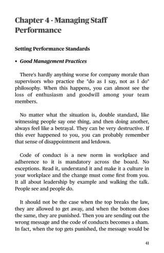 Chapter 4 - Managing Staff
Performance
Setting Performance Standards
• Good Management Practices
There's hardly anything worse for company morale than
supervisors who practice the "do as I say, not as I do"
philosophy. When this happens, you can almost see the
loss of enthusiasm and goodwill among your team
members.
No matter what the situation is, double standard, like
witnessing people say one thing, and then doing another,
always feel like a betrayal. They can be very destructive. If
this ever happened to you, you can probably remember
that sense of disappointment and letdown.
Code of conduct is a new norm in workplace and
adherence to it is mandatory across the board. No
exceptions. Read it, understand it and make it a culture in
your workplace and the change must come ﬁrst from you.
It all about leadership by example and walking the talk.
People see and people do.
It should not be the case when the top breaks the law,
they are allowed to get away, and when the bottom does
the same, they are punished. Then you are sending out the
wrong message and the code of conducts becomes a sham.
In fact, when the top gets punished, the message would be
41
 