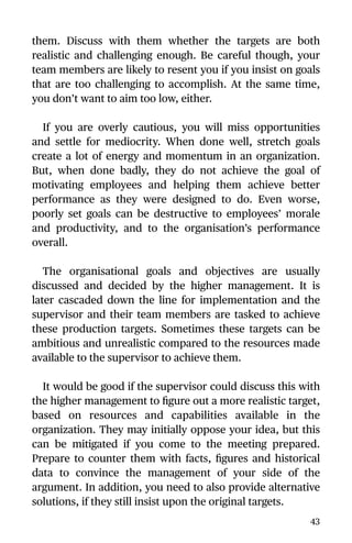 them. Discuss with them whether the targets are both
realistic and challenging enough. Be careful though, your
team members are likely to resent you if you insist on goals
that are too challenging to accomplish. At the same time,
you don’t want to aim too low, either.
If you are overly cautious, you will miss opportunities
and settle for mediocrity. When done well, stretch goals
create a lot of energy and momentum in an organization.
But, when done badly, they do not achieve the goal of
motivating employees and helping them achieve better
performance as they were designed to do. Even worse,
poorly set goals can be destructive to employees’ morale
and productivity, and to the organisation’s performance
overall.
The organisational goals and objectives are usually
discussed and decided by the higher management. It is
later cascaded down the line for implementation and the
supervisor and their team members are tasked to achieve
these production targets. Sometimes these targets can be
ambitious and unrealistic compared to the resources made
available to the supervisor to achieve them.
It would be good if the supervisor could discuss this with
the higher management to ﬁgure out a more realistic target,
based on resources and capabilities available in the
organization. They may initially oppose your idea, but this
can be mitigated if you come to the meeting prepared.
Prepare to counter them with facts, ﬁgures and historical
data to convince the management of your side of the
argument. In addition, you need to also provide alternative
solutions, if they still insist upon the original targets.
43
 