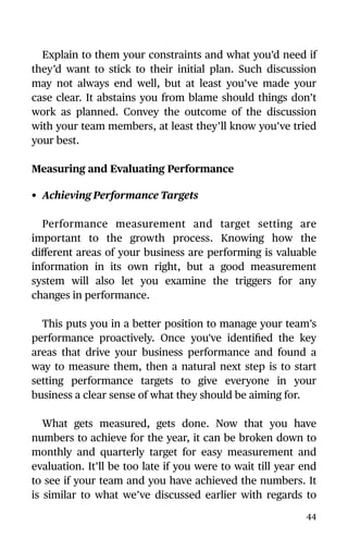Explain to them your constraints and what you’d need if
they’d want to stick to their initial plan. Such discussion
may not always end well, but at least you’ve made your
case clear. It abstains you from blame should things don’t
work as planned. Convey the outcome of the discussion
with your team members, at least they’ll know you’ve tried
your best.
Measuring and Evaluating Performance
• Achieving Performance Targets
Performance measurement and target setting are
important to the growth process. Knowing how the
diﬀerent areas of your business are performing is valuable
information in its own right, but a good measurement
system will also let you examine the triggers for any
changes in performance.
This puts you in a better position to manage your team’s
performance proactively. Once you've identiﬁed the key
areas that drive your business performance and found a
way to measure them, then a natural next step is to start
setting performance targets to give everyone in your
business a clear sense of what they should be aiming for.
What gets measured, gets done. Now that you have
numbers to achieve for the year, it can be broken down to
monthly and quarterly target for easy measurement and
evaluation. It’ll be too late if you were to wait till year end
to see if your team and you have achieved the numbers. It
is similar to what we’ve discussed earlier with regards to
44
 