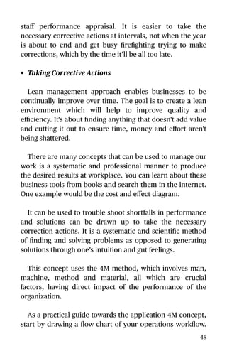 staﬀ performance appraisal. It is easier to take the
necessary corrective actions at intervals, not when the year
is about to end and get busy ﬁreﬁghting trying to make
corrections, which by the time it’ll be all too late.
• Taking Corrective Actions
Lean management approach enables businesses to be
continually improve over time. The goal is to create a lean
environment which will help to improve quality and
eﬃciency. It's about ﬁnding anything that doesn't add value
and cutting it out to ensure time, money and eﬀort aren't
being shattered.
There are many concepts that can be used to manage our
work is a systematic and professional manner to produce
the desired results at workplace. You can learn about these
business tools from books and search them in the internet.
One example would be the cost and eﬀect diagram.
It can be used to trouble shoot shortfalls in performance
and solutions can be drawn up to take the necessary
correction actions. It is a systematic and scientiﬁc method
of ﬁnding and solving problems as opposed to generating
solutions through one’s intuition and gut feelings.
This concept uses the 4M method, which involves man,
machine, method and material, all which are crucial
factors, having direct impact of the performance of the
organization.
As a practical guide towards the application 4M concept,
start by drawing a ﬂow chart of your operations workﬂow.
45
 