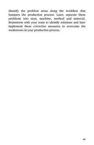 Identify the problem areas along the workﬂow that
hampers the production process. Later, separate these
problems into man, machine, method and material.
Brainstorm with your team to identify solutions and later
implement these corrective measures to overcome the
weaknesses in your production process.
46
 
